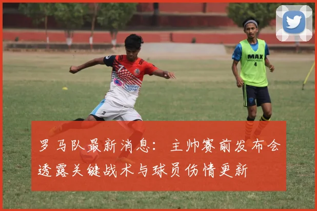 罗马队最新消息：主帅赛前发布会透露关键战术与球员伤情更新