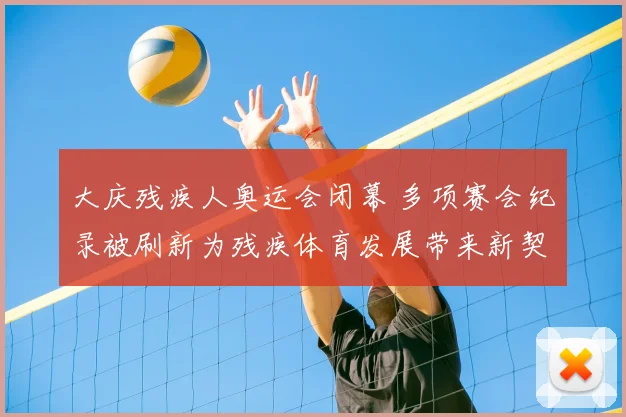 大庆残疾人奥运会闭幕 多项赛会纪录被刷新为残疾体育发展带来新契机