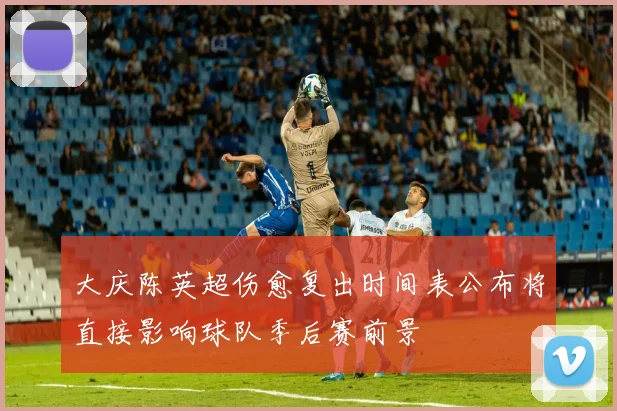 大庆陈英超伤愈复出时间表公布将直接影响球队季后赛前景
