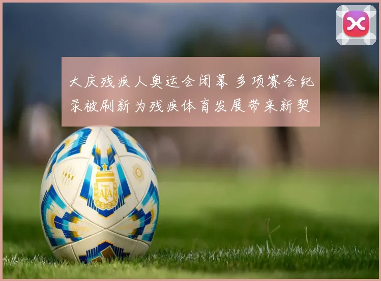 大庆残疾人奥运会闭幕 多项赛会纪录被刷新为残疾体育发展带来新契机