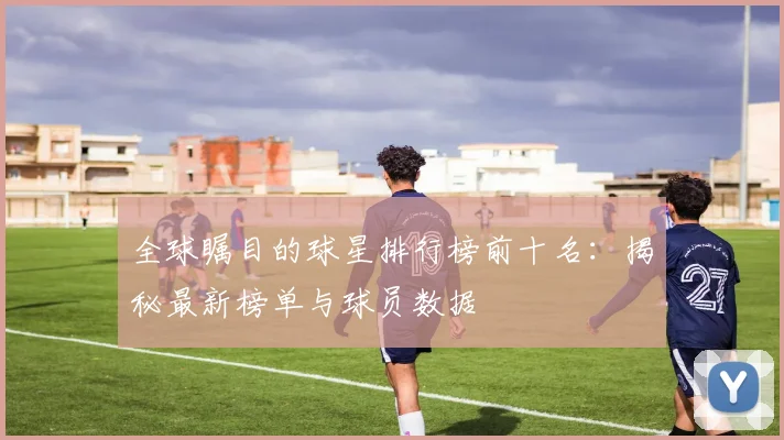 全球瞩目的球星排行榜前十名:揭秘最新榜单与球员数据