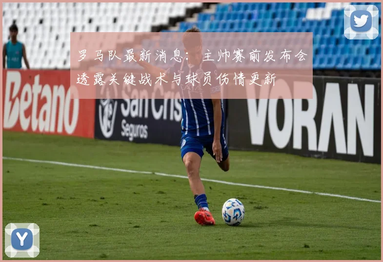 罗马队最新消息：主帅赛前发布会透露关键战术与球员伤情更新