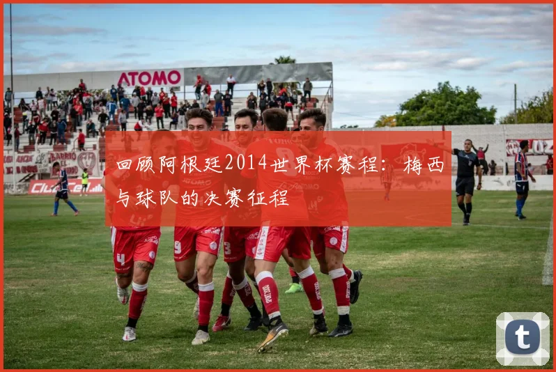 回顾阿根廷2014世界杯赛程:梅西与球队的决赛征程