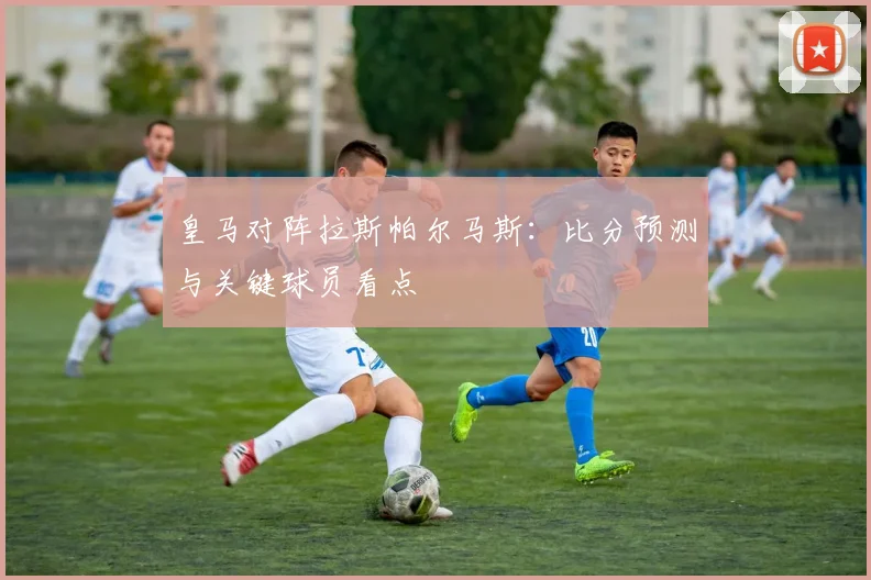 皇马对阵拉斯帕尔马斯：比分预测与关键球员看点