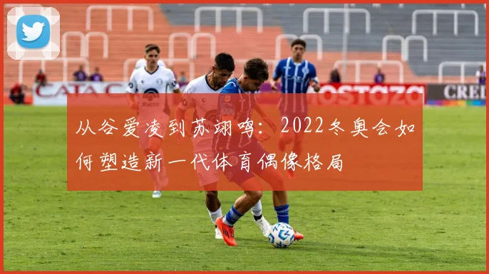 从谷爱凌到苏翊鸣：2022冬奥会如何塑造新一代体育偶像格局