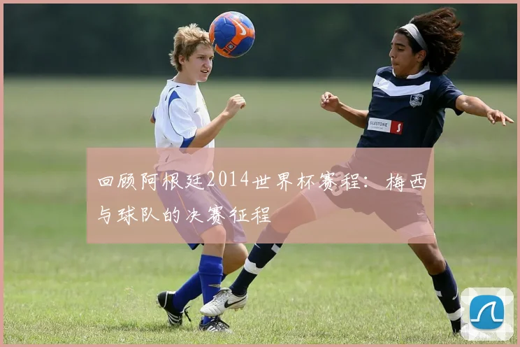 回顾阿根廷2014世界杯赛程:梅西与球队的决赛征程