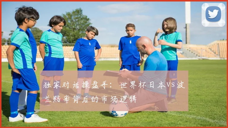 独家对话操盘手:世界杯日本vs波兰赔率背后的市场逻辑
