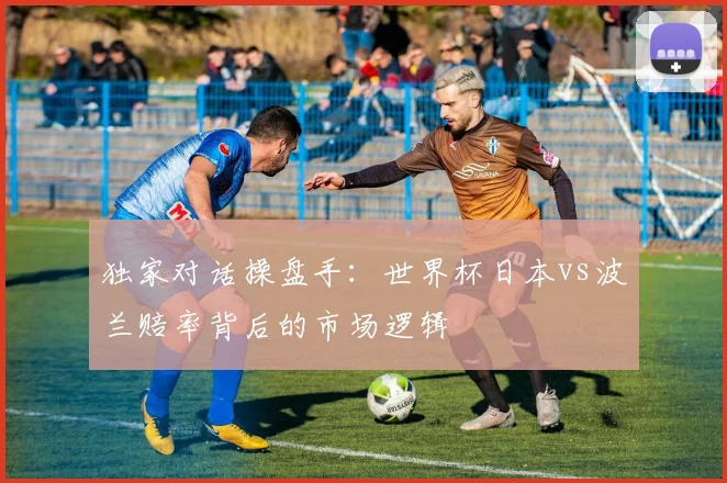 独家对话操盘手:世界杯日本vs波兰赔率背后的市场逻辑