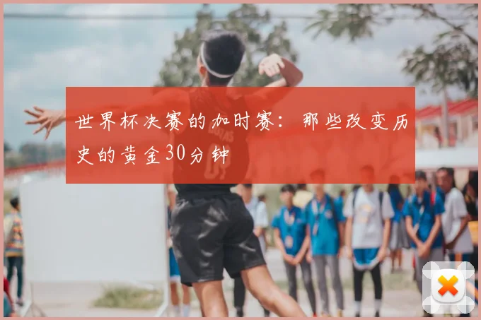 世界杯决赛的加时赛:那些改变历史的黄金30分钟