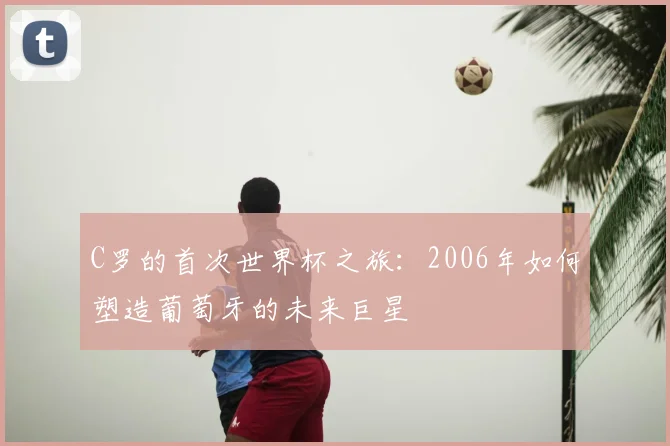 C罗的首次世界杯之旅:2006年如何塑造葡萄牙的未来巨星