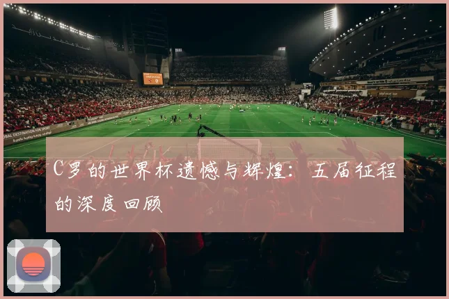 C罗的世界杯遗憾与辉煌:五届征程的深度回顾