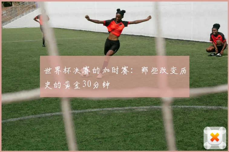 世界杯决赛的加时赛:那些改变历史的黄金30分钟